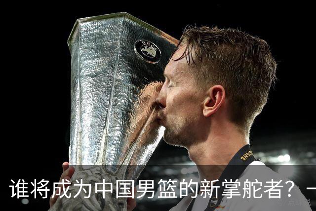 谁将成为中国男篮的新掌舵者？一场教练接力赛的幽默探讨